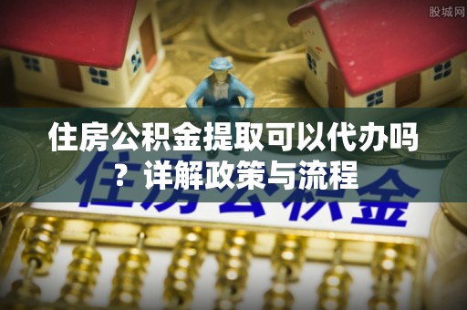 鸡冠住房公积金提取可以代办吗？详解政策与流程